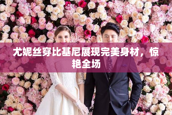 尤妮丝穿比基尼展现完美身材，惊艳全场