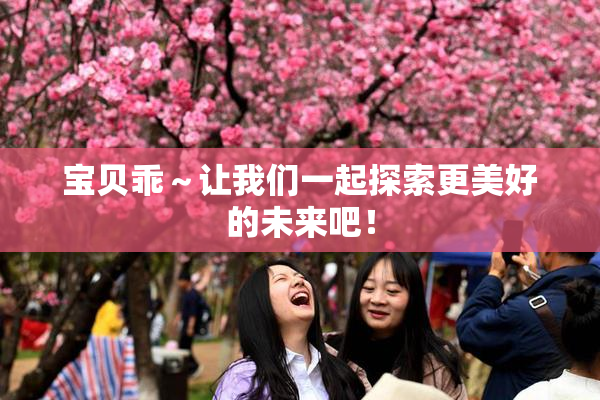宝贝乖～让我们一起探索更美好的未来吧！