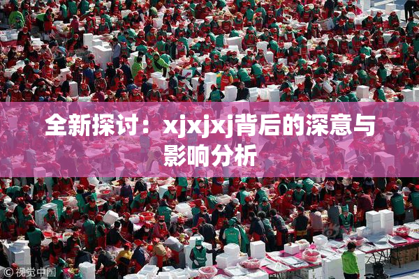 全新探讨：xjxjxj背后的深意与影响分析
