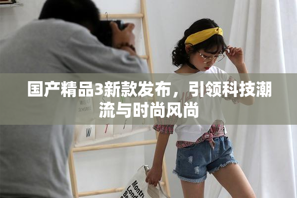 国产精品3新款发布，引领科技潮流与时尚风尚