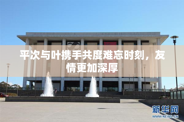平次与叶携手共度难忘时刻，友情更加深厚