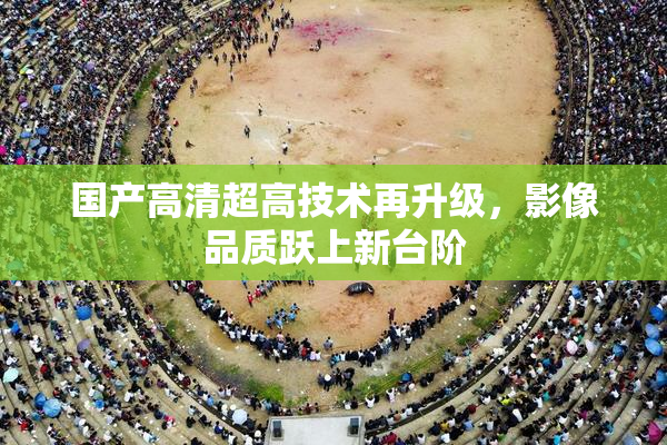 国产高清超高技术再升级，影像品质跃上新台阶