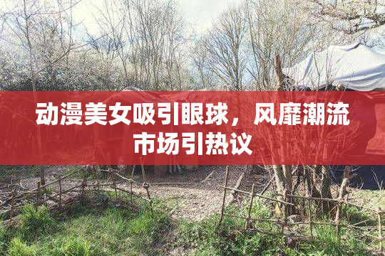 动漫美女吸引眼球，风靡潮流市场引热议