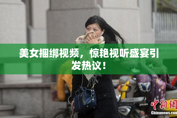 美女捆绑视频，惊艳视听盛宴引发热议！