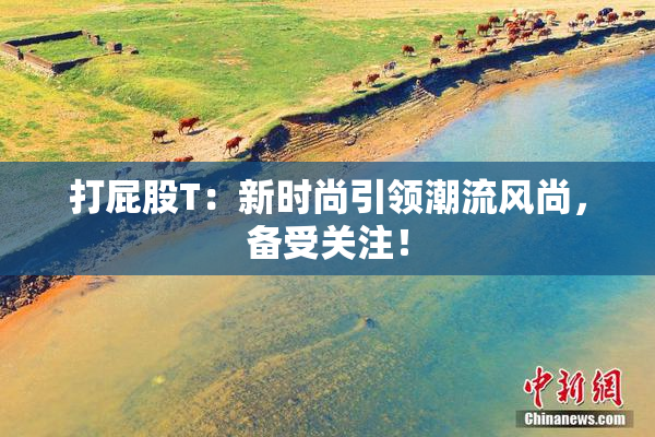 打屁股T：新时尚引领潮流风尚，备受关注！