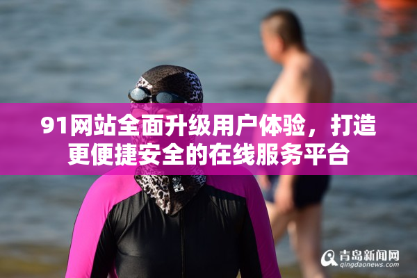 91网站全面升级用户体验，打造更便捷安全的在线服务平台