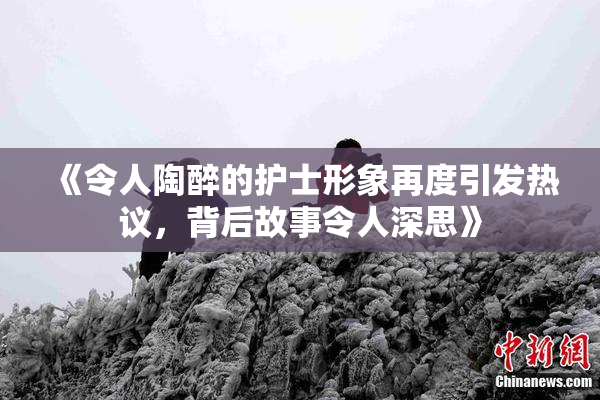 《令人陶醉的护士形象再度引发热议，背后故事令人深思》