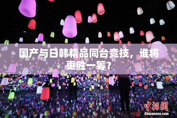 国产与日韩精品同台竞技，谁将更胜一筹？