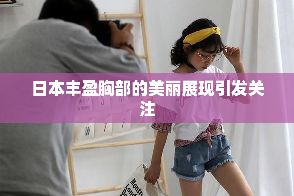 日本丰盈胸部的美丽展现引发关注