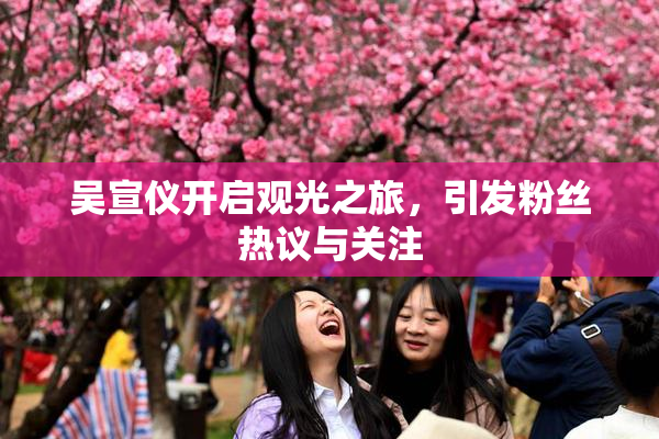 吴宣仪开启观光之旅，引发粉丝热议与关注
