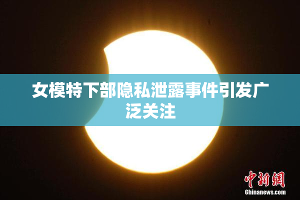 女模特下部隐私泄露事件引发广泛关注