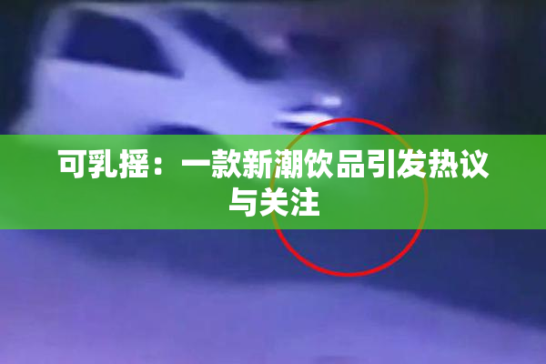 可乳摇：一款新潮饮品引发热议与关注