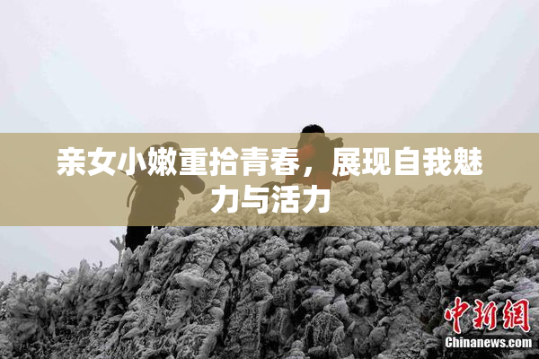 亲女小嫩重拾青春，展现自我魅力与活力