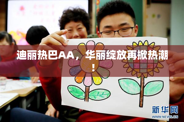 迪丽热巴AA，华丽绽放再掀热潮！