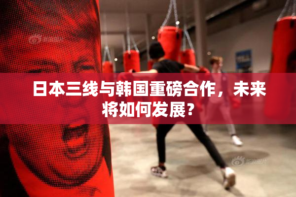 日本三线与韩国重磅合作，未来将如何发展？