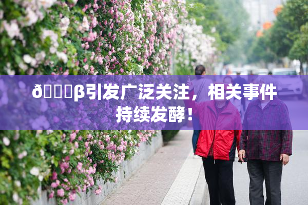👙β引发广泛关注，相关事件持续发酵！