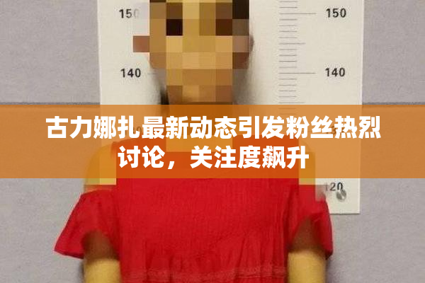 古力娜扎最新动态引发粉丝热烈讨论，关注度飙升