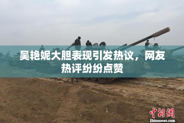 吴艳妮大胆表现引发热议，网友热评纷纷点赞