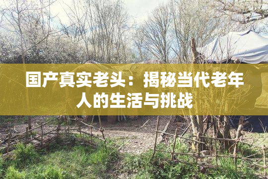 国产真实老头：揭秘当代老年人的生活与挑战