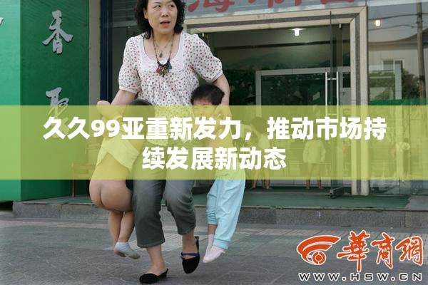 久久99亚重新发力，推动市场持续发展新动态