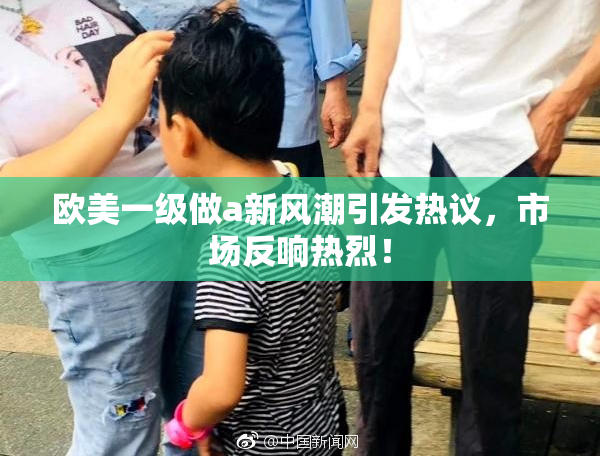 欧美一级做a新风潮引发热议，市场反响热烈！