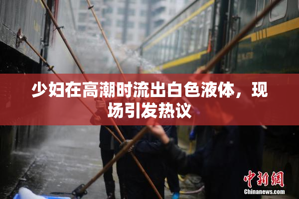 少妇在高潮时流出白色液体，现场引发热议
