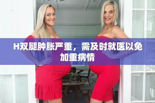 H双腿肿胀严重，需及时就医以免加重病情