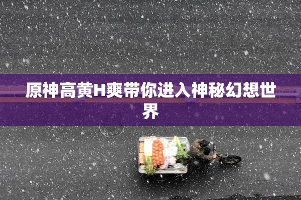 原神高黄H爽带你进入神秘幻想世界