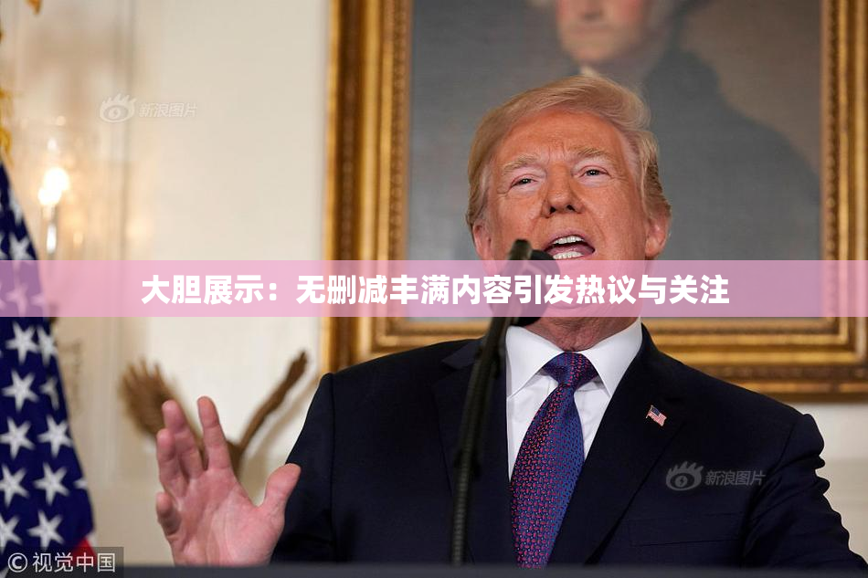 大胆展示：无删减丰满内容引发热议与关注