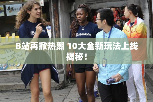 B站再掀热潮 10大全新玩法上线揭秘！