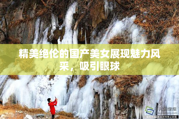 精美绝伦的国产美女展现魅力风采，吸引眼球