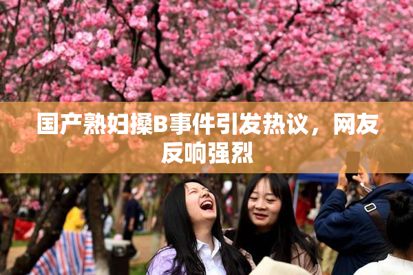 国产熟妇搡B事件引发热议，网友反响强烈