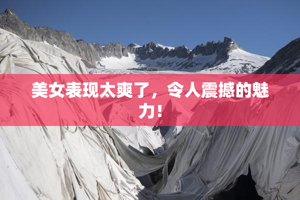 美女表现太爽了，令人震撼的魅力！