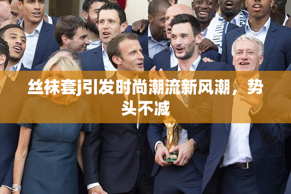 丝袜套j引发时尚潮流新风潮，势头不减