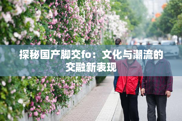 探秘国产脚交fo：文化与潮流的交融新表现