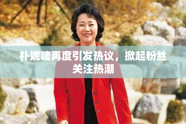 朴妮唛再度引发热议，掀起粉丝关注热潮