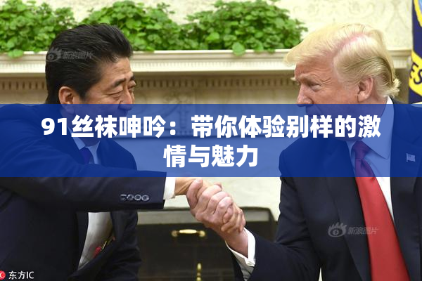 91丝袜呻吟：带你体验别样的激情与魅力