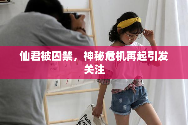 仙君被囚禁，神秘危机再起引发关注