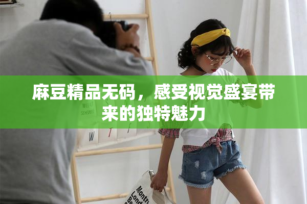 麻豆精品无码，感受视觉盛宴带来的独特魅力