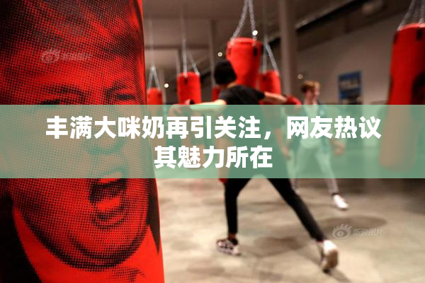 丰满大咪奶再引关注，网友热议其魅力所在