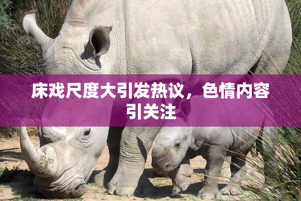 床戏尺度大引发热议，色情内容引关注