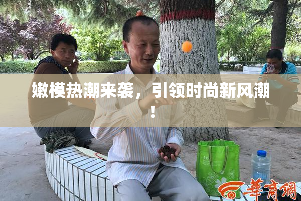 嫩模热潮来袭，引领时尚新风潮！