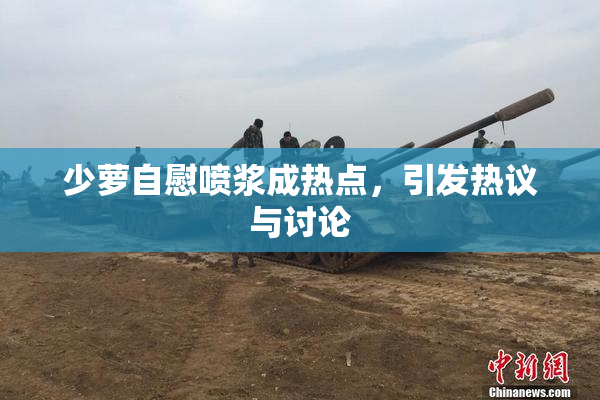 少萝自慰喷浆成热点，引发热议与讨论