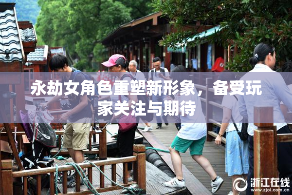 永劫女角色重塑新形象，备受玩家关注与期待