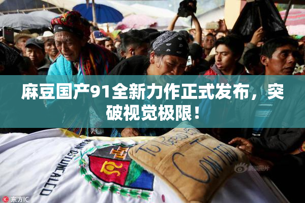 麻豆国产91全新力作正式发布，突破视觉极限！