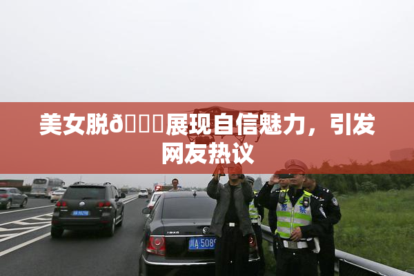 美女脱👙展现自信魅力，引发网友热议