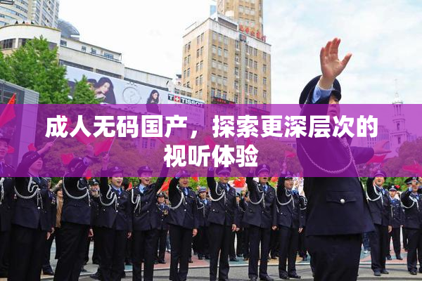 成人无码国产，探索更深层次的视听体验