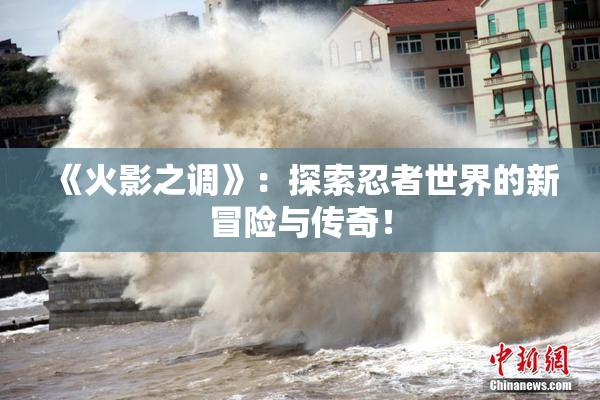 《火影之调》：探索忍者世界的新冒险与传奇！