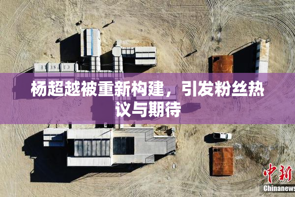 杨超越被重新构建，引发粉丝热议与期待