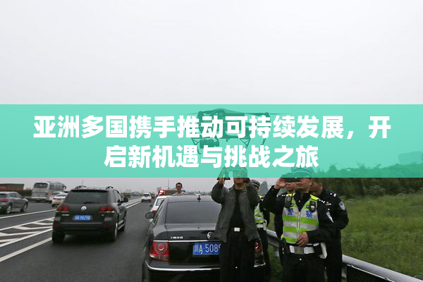 亚洲多国携手推动可持续发展，开启新机遇与挑战之旅